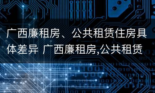 广西廉租房、公共租赁住房具体差异 广西廉租房,公共租赁住房具体差异在哪
