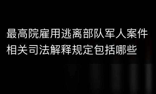 最高院雇用逃离部队军人案件相关司法解释规定包括哪些