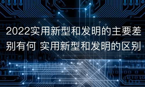 2022实用新型和发明的主要差别有何 实用新型和发明的区别