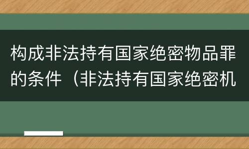 构成非法持有国家绝密物品罪的条件（非法持有国家绝密机密文件资料物品尚不构成犯罪）