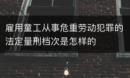 雇用童工从事危重劳动犯罪的法定量刑档次是怎样的