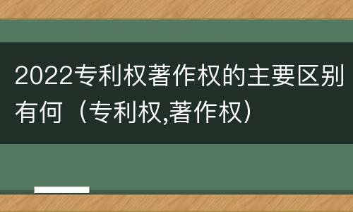 2022专利权著作权的主要区别有何（专利权,著作权）
