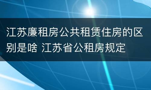江苏廉租房公共租赁住房的区别是啥 江苏省公租房规定