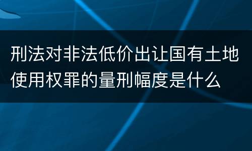 刑法对非法低价出让国有土地使用权罪的量刑幅度是什么