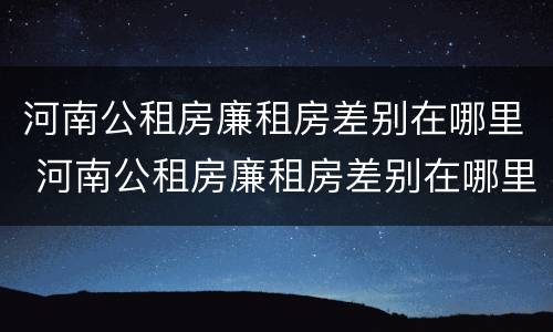 河南公租房廉租房差别在哪里 河南公租房廉租房差别在哪里查
