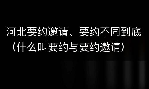 河北要约邀请、要约不同到底（什么叫要约与要约邀请）
