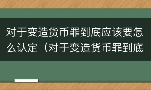 对于变造货币罪到底应该要怎么认定（对于变造货币罪到底应该要怎么认定呢）
