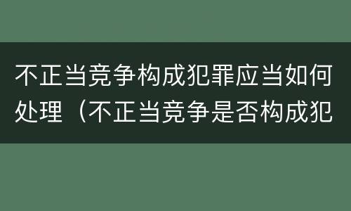 不正当竞争构成犯罪应当如何处理（不正当竞争是否构成犯罪）