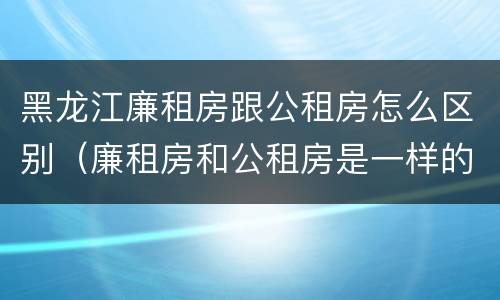 黑龙江廉租房跟公租房怎么区别（廉租房和公租房是一样的吗）
