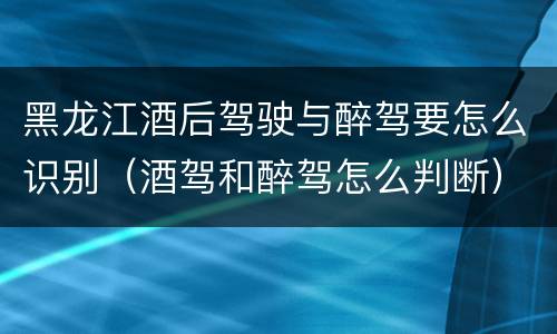 黑龙江酒后驾驶与醉驾要怎么识别（酒驾和醉驾怎么判断）
