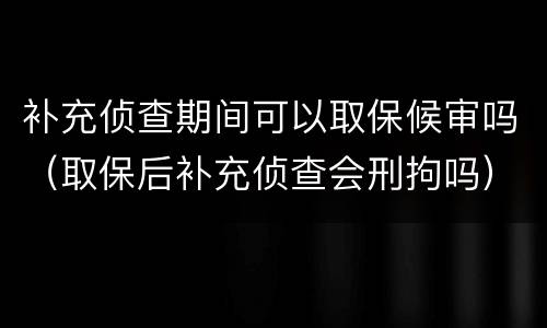 补充侦查期间可以取保候审吗（取保后补充侦查会刑拘吗）