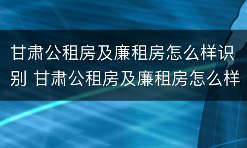 甘肃公租房及廉租房怎么样识别 甘肃公租房及廉租房怎么样识别真假