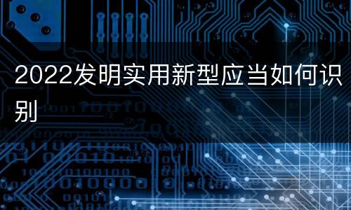 2022发明实用新型应当如何识别