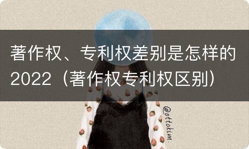 著作权、专利权差别是怎样的2022（著作权专利权区别）