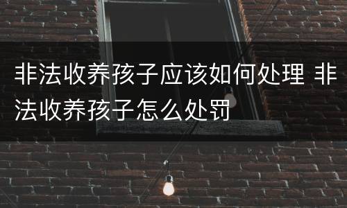 非法收养孩子应该如何处理 非法收养孩子怎么处罚