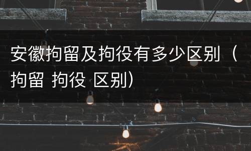 安徽拘留及拘役有多少区别（拘留 拘役 区别）