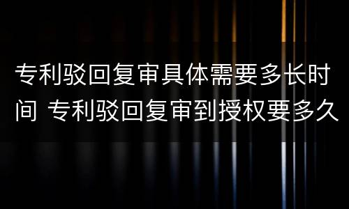 专利驳回复审具体需要多长时间 专利驳回复审到授权要多久