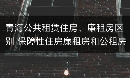 青海公共租赁住房、廉租房区别 保障性住房廉租房和公租房区别