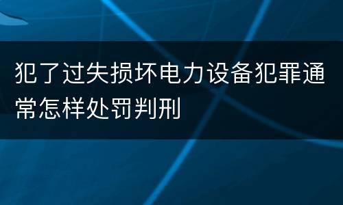 犯了过失损坏电力设备犯罪通常怎样处罚判刑