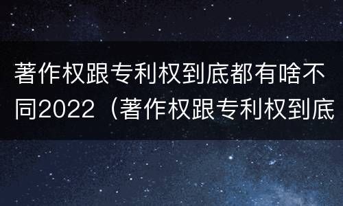 著作权跟专利权到底都有啥不同2022（著作权跟专利权到底都有啥不同2022年的）