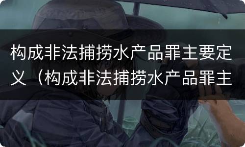 构成非法捕捞水产品罪主要定义（构成非法捕捞水产品罪主要定义是什么）
