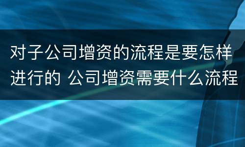 对子公司增资的流程是要怎样进行的 公司增资需要什么流程呢