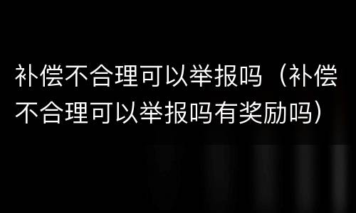 补偿不合理可以举报吗（补偿不合理可以举报吗有奖励吗）