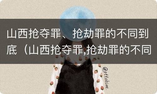 山西抢夺罪、抢劫罪的不同到底（山西抢夺罪,抢劫罪的不同到底判几年）