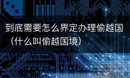 到底需要怎么界定办理偷越国（什么叫偷越国境）