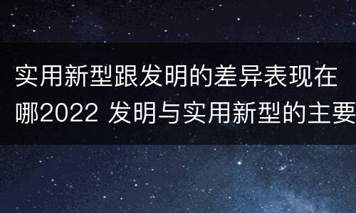 实用新型跟发明的差异表现在哪2022 发明与实用新型的主要区别