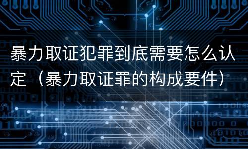 暴力取证犯罪到底需要怎么认定（暴力取证罪的构成要件）
