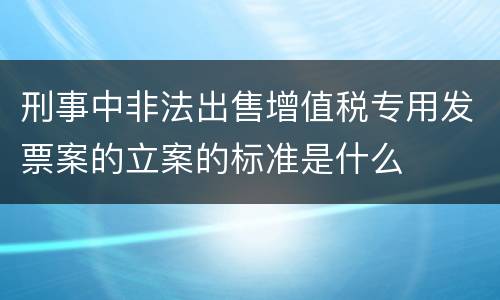 刑事中非法出售增值税专用发票案的立案的标准是什么