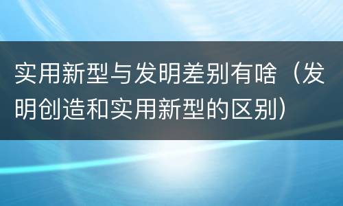 实用新型与发明差别有啥（发明创造和实用新型的区别）