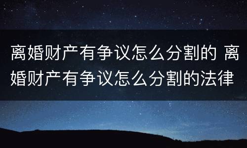 离婚财产有争议怎么分割的 离婚财产有争议怎么分割的法律规定