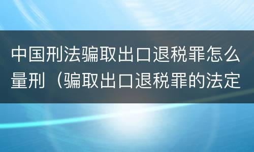 中国刑法骗取出口退税罪怎么量刑（骗取出口退税罪的法定最高刑是）