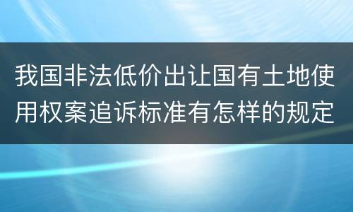 我国非法低价出让国有土地使用权案追诉标准有怎样的规定