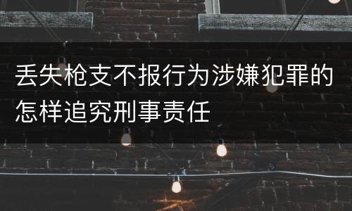 丢失枪支不报行为涉嫌犯罪的怎样追究刑事责任