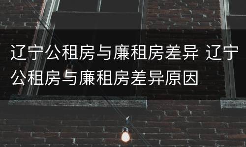 辽宁公租房与廉租房差异 辽宁公租房与廉租房差异原因