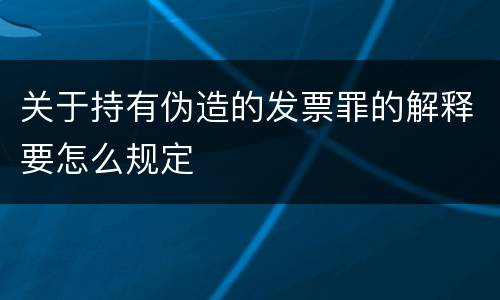 关于持有伪造的发票罪的解释要怎么规定