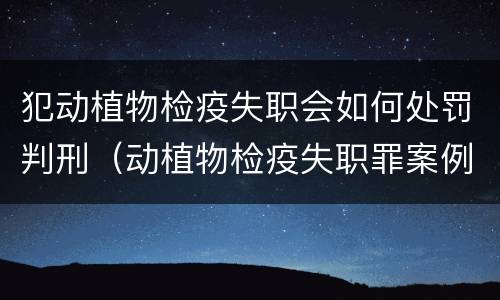 犯动植物检疫失职会如何处罚判刑（动植物检疫失职罪案例）