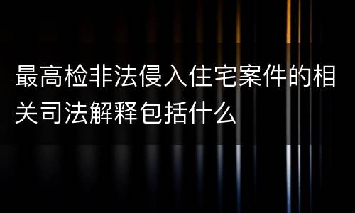 最高检非法侵入住宅案件的相关司法解释包括什么