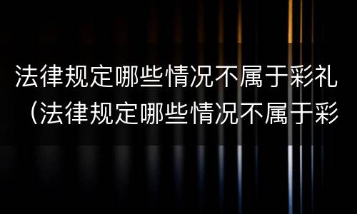 法律规定哪些情况不属于彩礼（法律规定哪些情况不属于彩礼费用）