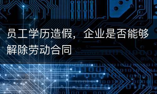 员工学历造假，企业是否能够解除劳动合同