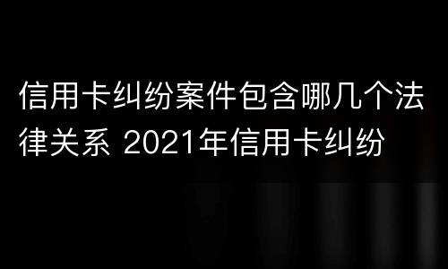 信用卡纠纷案件包含哪几个法律关系 2021年信用卡纠纷