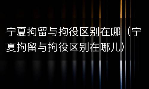 宁夏拘留与拘役区别在哪（宁夏拘留与拘役区别在哪儿）