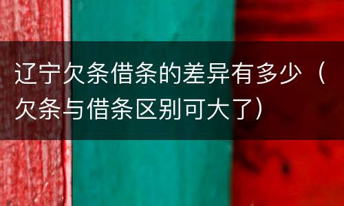 辽宁欠条借条的差异有多少（欠条与借条区别可大了）