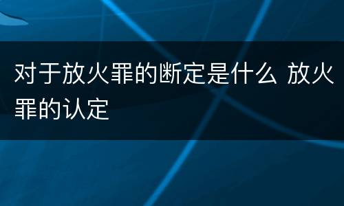 对于放火罪的断定是什么 放火罪的认定