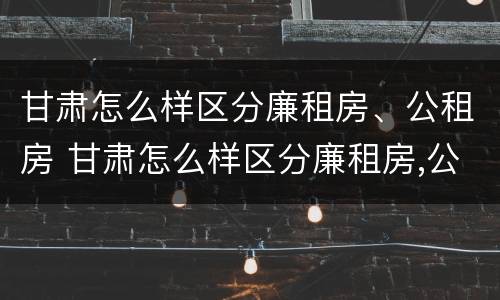 甘肃怎么样区分廉租房、公租房 甘肃怎么样区分廉租房,公租房和住宅