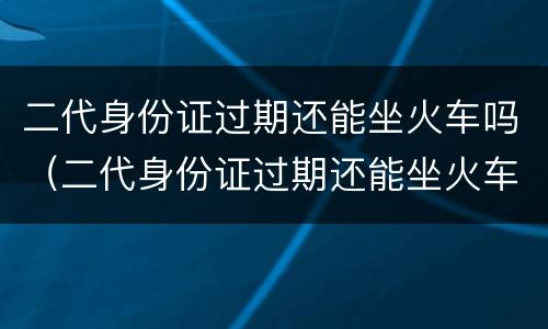 二代身份证过期还能坐火车吗（二代身份证过期还能坐火车吗现在）