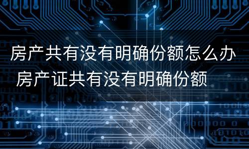 房产共有没有明确份额怎么办 房产证共有没有明确份额
